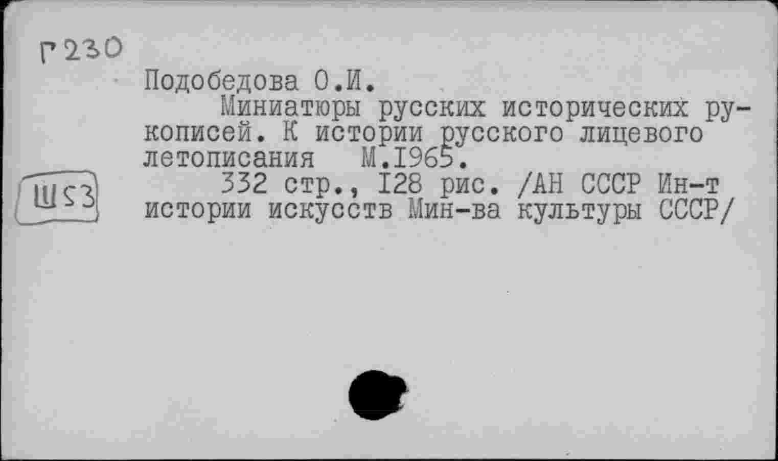 ﻿Ш93
г 230
Подобедова О.И.
Миниатюры русских исторических рукописей. К истории русского лицевого летописания M.I965.
332 стр., 128 рис. /АН СССР Ин-т истории искусств Мин-ва культуры СССР/